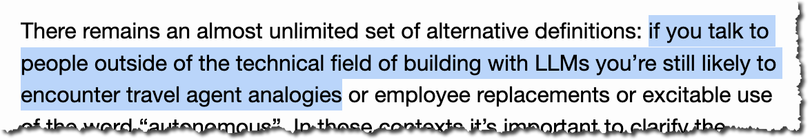 There remains an almost unlimited set of alternative definitions: if you talk to people outside of the technical field of building with LLMs you’re still likely to encounter travel agent analogies or employee replacements or excitable use of the word “autonomous”